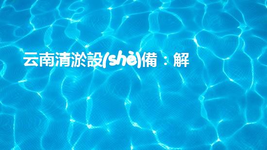 云南清淤設(shè)備：解放水道，拯救城市！